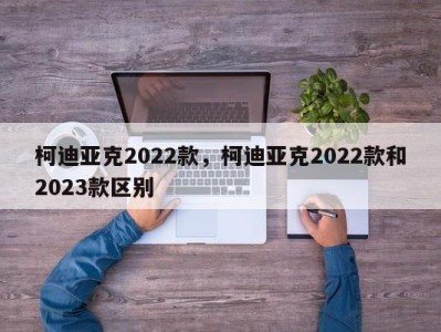 柯迪亚克2022款，柯迪亚克2022款和2023款区别