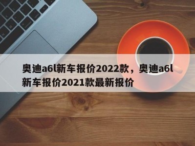 奥迪a6l新车报价2022款，奥迪a6l新车报价2021款最新报价