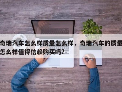 奇瑞汽车怎么样质量怎么样，奇瑞汽车的质量怎么样值得信赖购买吗?