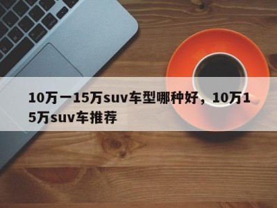 10万一15万suv车型哪种好，10万15万suv车推荐