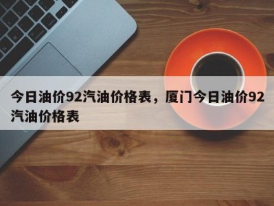 今日油价92汽油价格表，厦门今日油价92汽油价格表