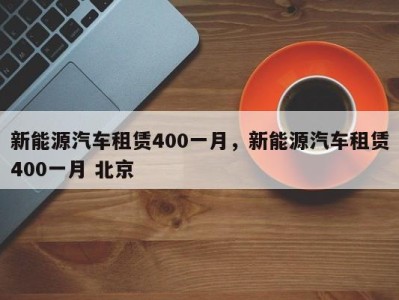 新能源汽车租赁400一月，新能源汽车租赁400一月 北京