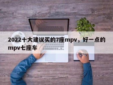 2022十大建议买的7座mpv，好一点的mpv七座车