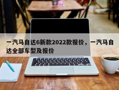 一汽马自达6新款2022款报价，一汽马自达全部车型及报价