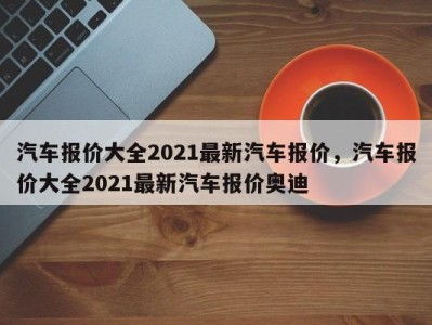 汽车报价大全2021最新汽车报价，汽车报价大全2021最新汽车报价奥迪