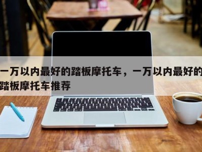 一万以内最好的踏板摩托车，一万以内最好的踏板摩托车推荐