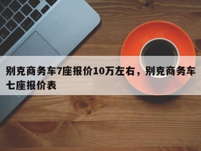 别克商务车7座报价10万左右，别克商务车七座报价表