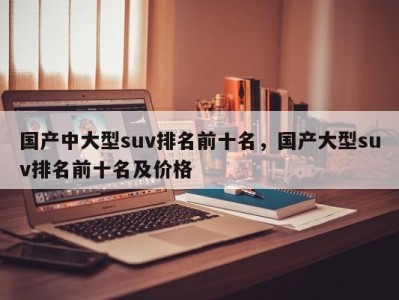 国产中大型suv排名前十名，国产大型suv排名前十名及价格