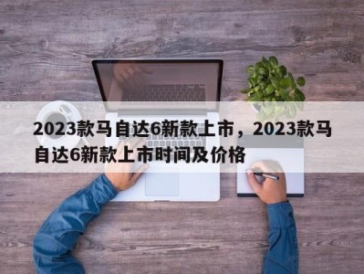 2023款马自达6新款上市，2023款马自达6新款上市时间及价格