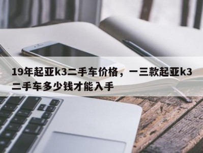 19年起亚k3二手车价格，一三款起亚k3二手车多少钱才能入手