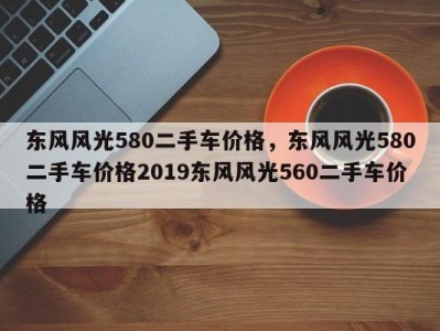 东风风光580二手车价格，东风风光580二手车价格2019东风风光560二手车价格