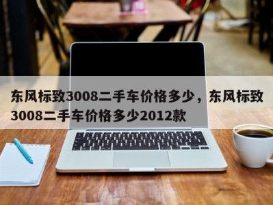 东风标致3008二手车价格多少，东风标致3008二手车价格多少2012款