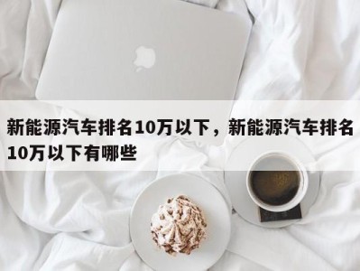 新能源汽车排名10万以下，新能源汽车排名10万以下有哪些