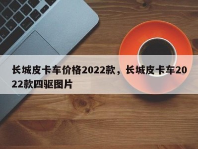 长城皮卡车价格2022款，长城皮卡车2022款四驱图片