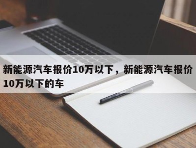 新能源汽车报价10万以下，新能源汽车报价10万以下的车