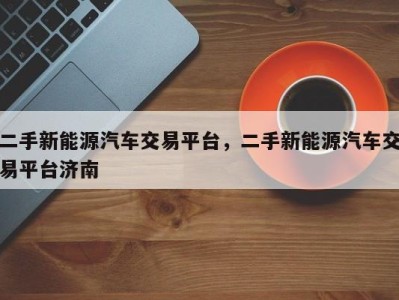 二手新能源汽车交易平台，二手新能源汽车交易平台济南