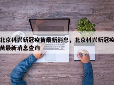 北京科兴新冠疫苗最新消息，北京科兴新冠疫苗最新消息查询