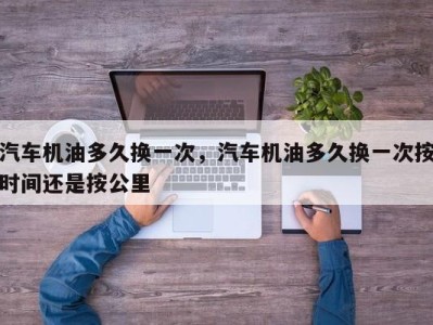 汽车机油多久换一次，汽车机油多久换一次按时间还是按公里