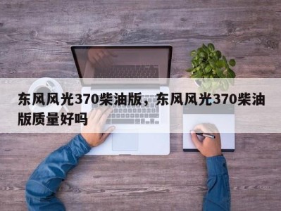 东风风光370柴油版，东风风光370柴油版质量好吗