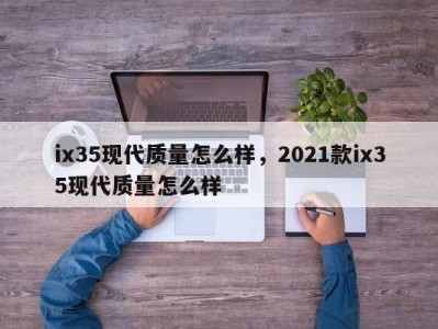 ix35现代质量怎么样，2021款ix35现代质量怎么样