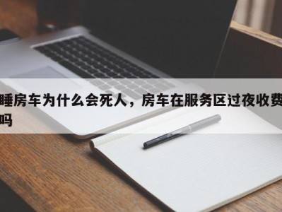 睡房车为什么会死人，房车在服务区过夜收费吗