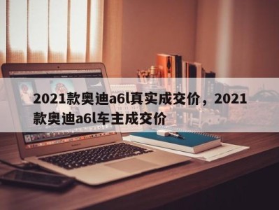 2021款奥迪a6l真实成交价，2021款奥迪a6l车主成交价