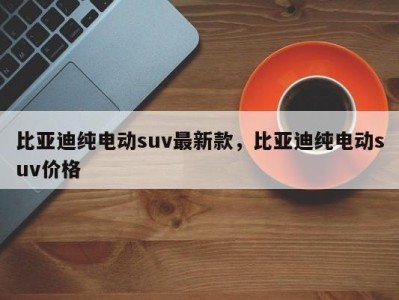 比亚迪纯电动suv最新款，比亚迪纯电动suv价格