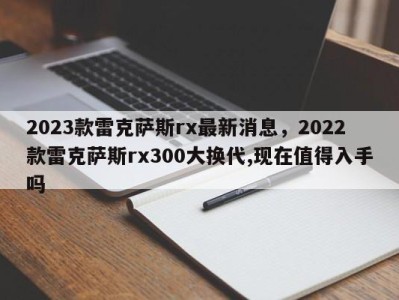 2023款雷克萨斯rx最新消息，2022款雷克萨斯rx300大换代,现在值得入手吗