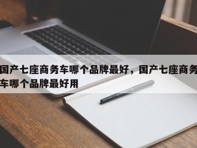 国产七座商务车哪个品牌最好，国产七座商务车哪个品牌最好用