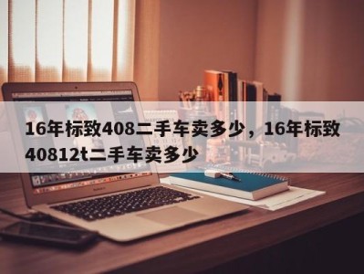 16年标致408二手车卖多少，16年标致40812t二手车卖多少