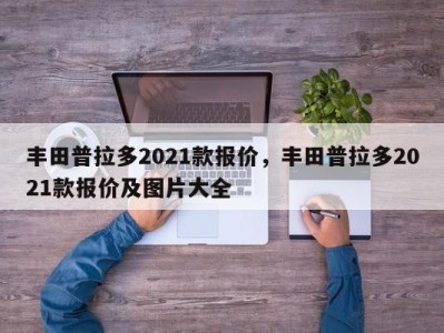 丰田普拉多2021款报价，丰田普拉多2021款报价及图片大全