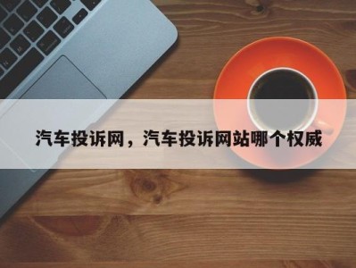 汽车投诉网，汽车投诉网站哪个权威