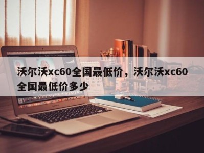 沃尔沃xc60全国最低价，沃尔沃xc60全国最低价多少