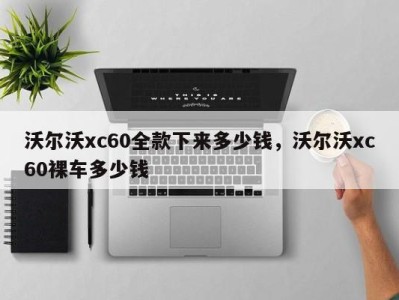 沃尔沃xc60全款下来多少钱，沃尔沃xc60裸车多少钱