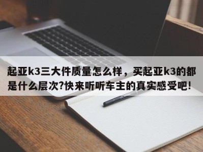 起亚k3三大件质量怎么样，买起亚k3的都是什么层次?快来听听车主的真实感受吧!