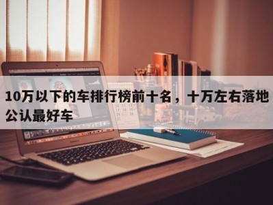 10万以下的车排行榜前十名，十万左右落地公认最好车