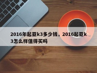 2016年起亚k3多少钱，2016起亚k3怎么样值得买吗