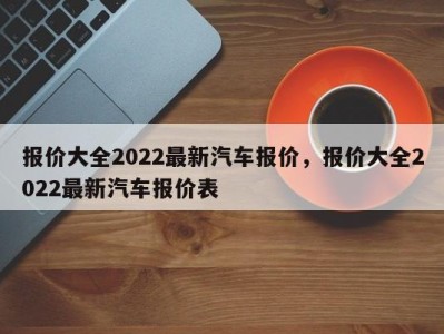 报价大全2022最新汽车报价，报价大全2022最新汽车报价表