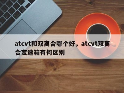 atcvt和双离合哪个好，atcvt双离合变速箱有何区别