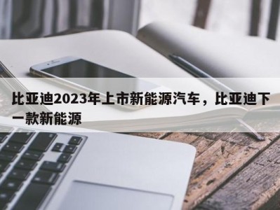 比亚迪2023年上市新能源汽车，比亚迪下一款新能源