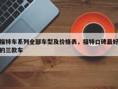 福特车系列全部车型及价格表，福特口碑最好的三款车