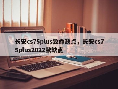 长安cs75plus致命缺点，长安cs75plus2022款缺点