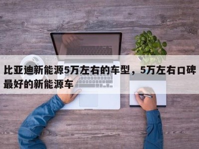 比亚迪新能源5万左右的车型，5万左右口碑最好的新能源车