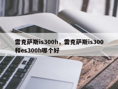 雷克萨斯is300h，雷克萨斯is300和es300h哪个好