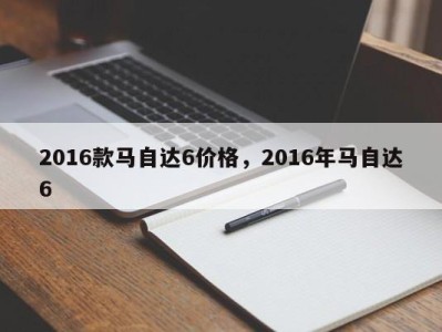 2016款马自达6价格，2016年马自达6