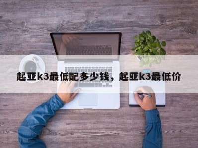 起亚k3最低配多少钱，起亚k3最低价