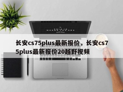 长安cs75plus最新报价，长安cs75plus最新报价20越野视频