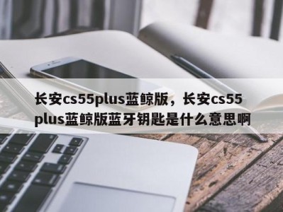 长安cs55plus蓝鲸版，长安cs55plus蓝鲸版蓝牙钥匙是什么意思啊