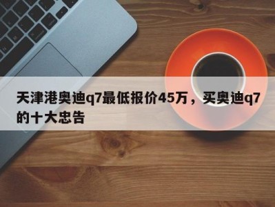 天津港奥迪q7最低报价45万，买奥迪q7的十大忠告