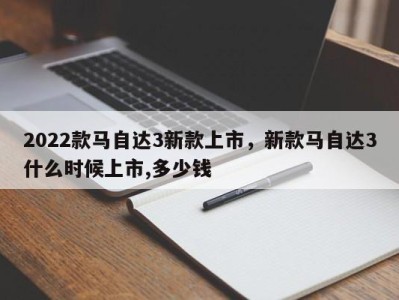 2022款马自达3新款上市，新款马自达3什么时候上市,多少钱